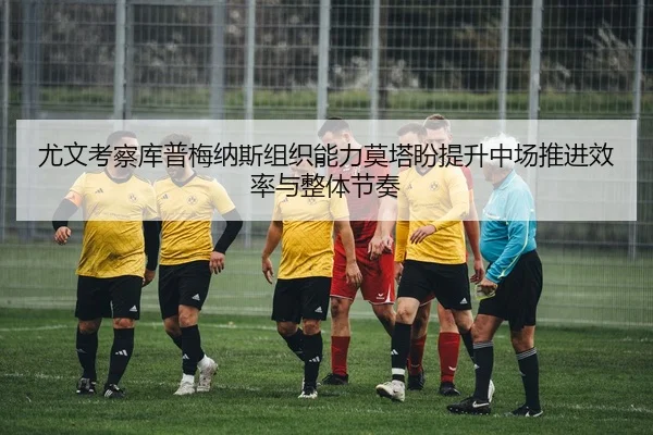 尤文考察库普梅纳斯组织能力莫塔盼提升中场推进效率与整体节奏